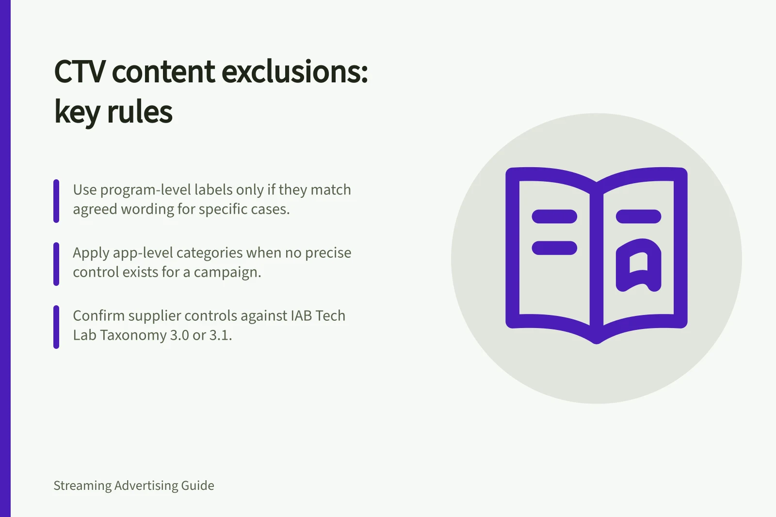 CTV content exclusions: key rules: Use program-level labels only if they match agreed wording for specific cases.; Apply app-level categories when no precise control exists for a campaign.; Confirm supplier controls against IAB Tech Lab Taxonomy 3.0 or 3.1.