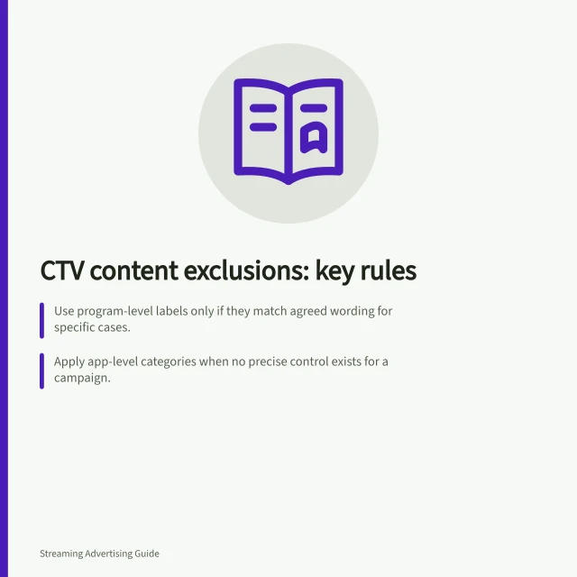CTV content exclusions: key rules: Use program-level labels only if they match agreed wording for specific cases.; Apply app-level categories when no precise control exists for a campaign.; Confirm supplier controls against IAB Tech Lab Taxonomy 3.0 or 3.1. Agreeing on excluded CTV content categories and controls