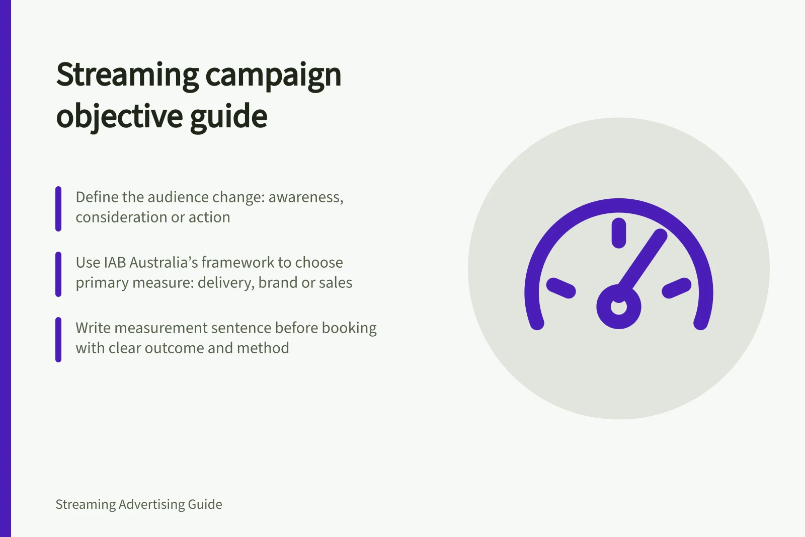 Streaming campaign objective guide: Define the audience change: awareness, consideration or action; Use IAB Australia’s framework to choose primary measure: delivery, brand or sales; Write measurement sentence before booking with clear outcome and method