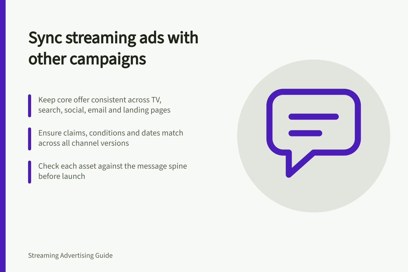 Sync streaming ads with other campaigns: Keep core offer consistent across TV, search, social, email and landing pages; Ensure claims, conditions and dates match across all channel versions; Check each asset against the message spine before launch