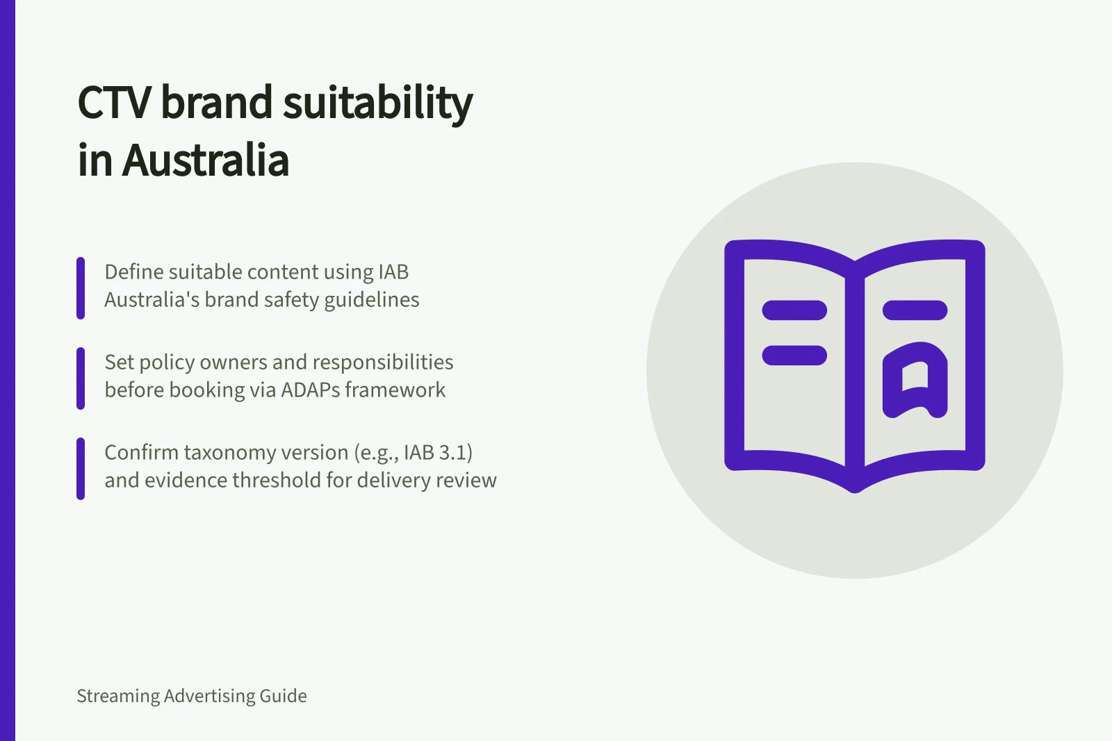 CTV brand suitability in Australia: Define suitable content using IAB Australia's brand safety guidelines; Set policy owners and responsibilities before booking via ADAPs framework; Confirm taxonomy version (e.g., IAB 3.1) and evidence threshold for delivery review