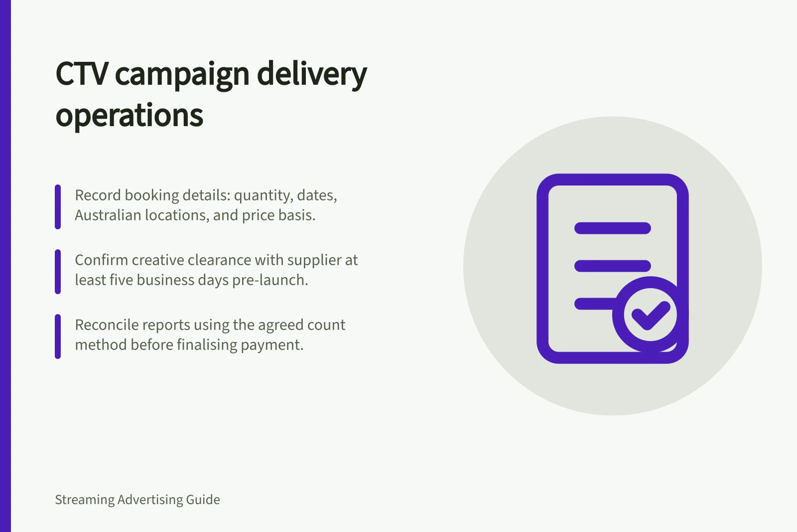 CTV campaign delivery operations: Record booking details: quantity, dates, Australian locations, and price basis.; Confirm creative clearance with supplier at least five business days pre-launch.; Reconcile reports using the agreed count method before finalising payment.