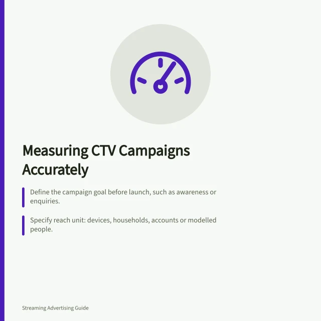 Measuring CTV Campaigns Accurately: Define the campaign goal before launch, such as awareness or enquiries.; Specify reach unit: devices, households, accounts or modelled people.; Use completions as playback evidence, not as proof of attention or causation. CTV campaign measurement