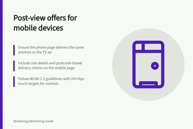 Post-view offers for mobile devices: Ensure the phone page delivers the same promise as the TV ad; Include size details and postcode-based delivery checks on the mobile page; Follow WCAG 2.2 guidelines with 24×24px touch targets for controls. Designing a post-view offer suitable for another device