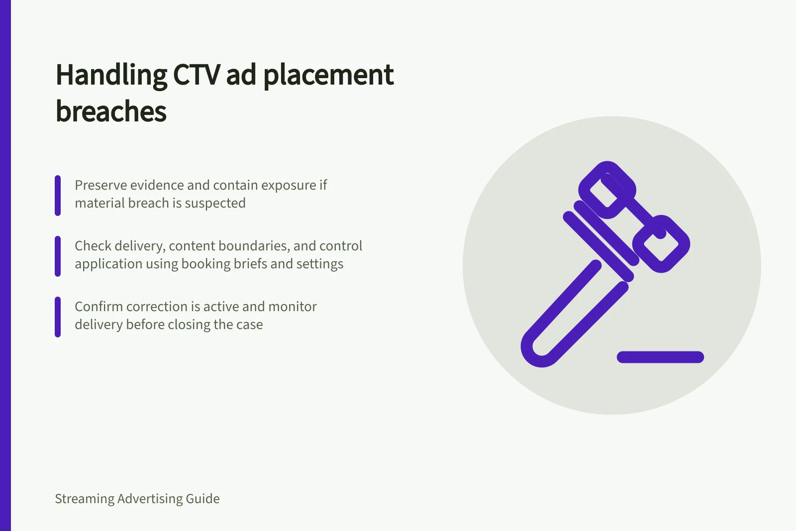 Handling CTV ad placement breaches: Preserve evidence and contain exposure if material breach is suspected; Check delivery, content boundaries, and control application using booking briefs and settings; Confirm correction is active and monitor delivery before closing the case