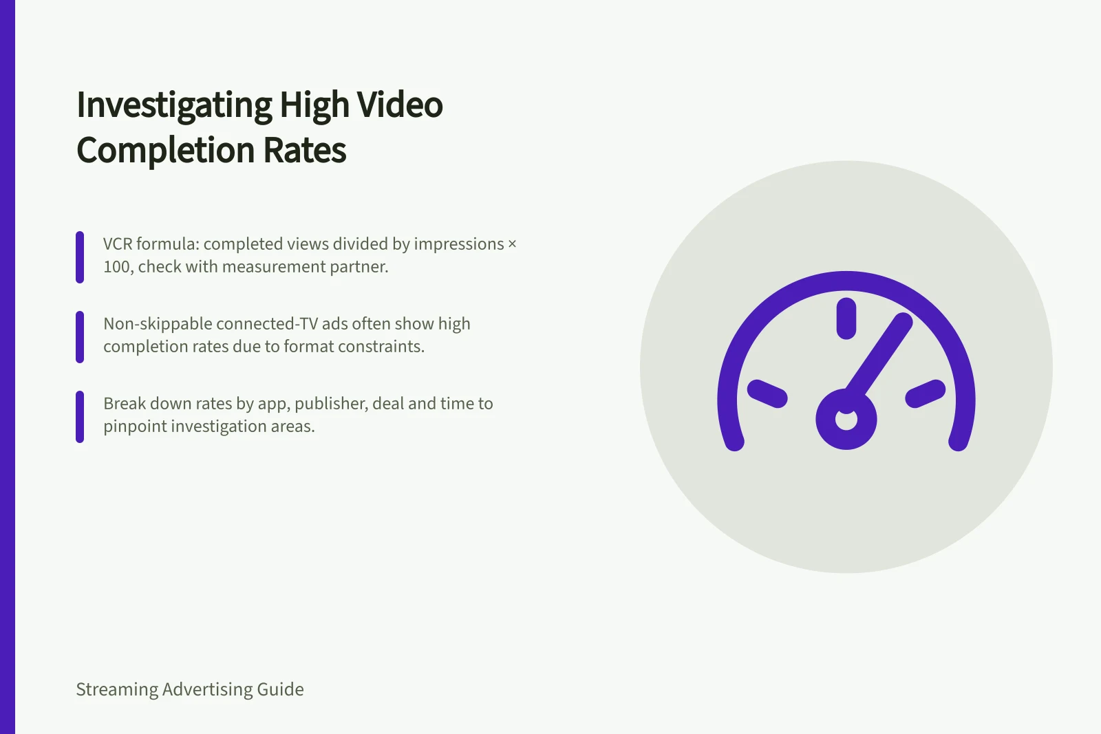 Investigating High Video Completion Rates: VCR formula: completed views divided by impressions × 100, check with measurement partner.; Non-skippable connected-TV ads often show high completion rates due to format constraints.; Break down rates by app, publisher, deal and time to pinpoint investigation areas.