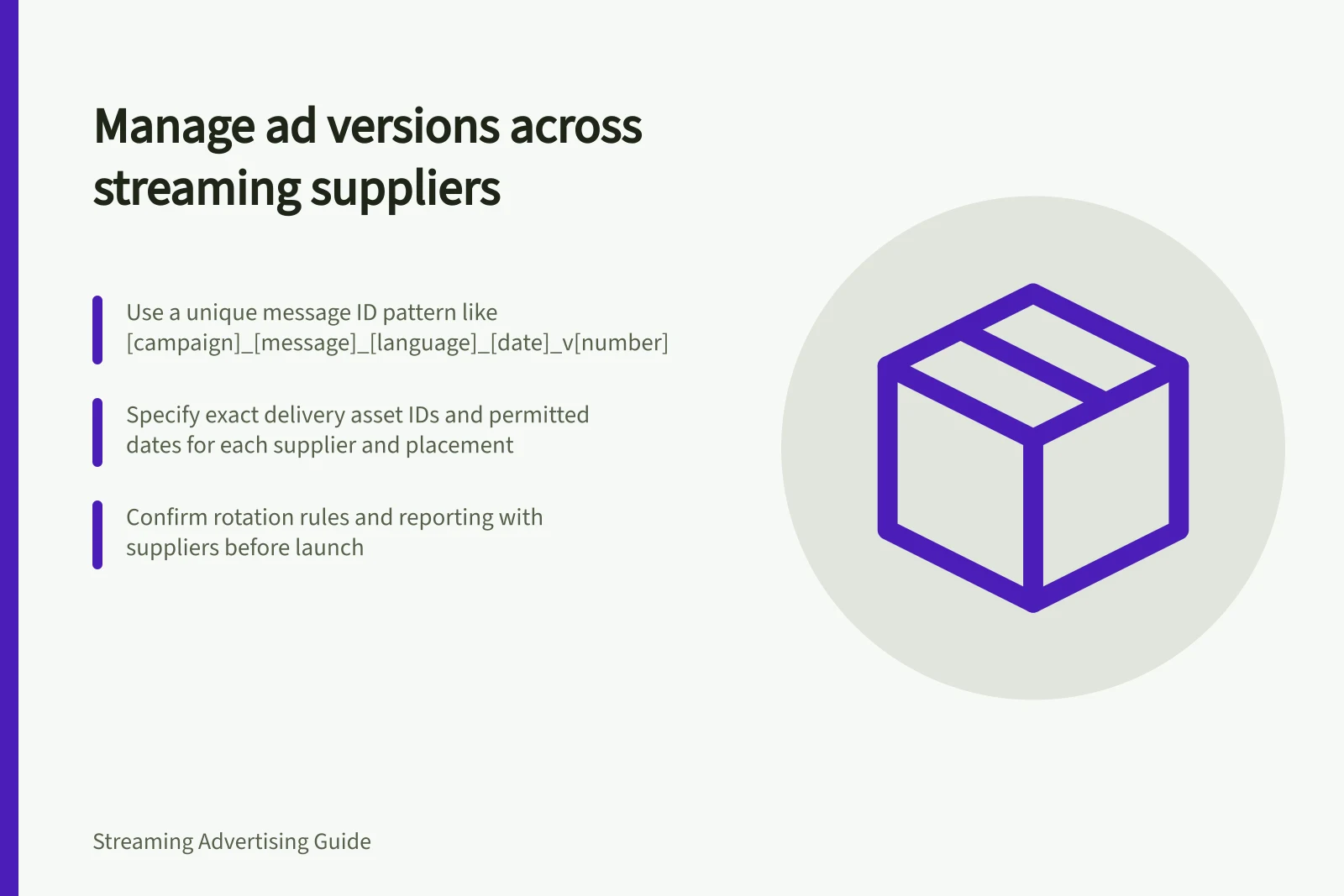 Manage ad versions across streaming suppliers: Use a unique message ID pattern like [campaign]_[message]_[language]_[date]_v[number]; Specify exact delivery asset IDs and permitted dates for each supplier and placement; Confirm rotation rules and reporting with suppliers before launch