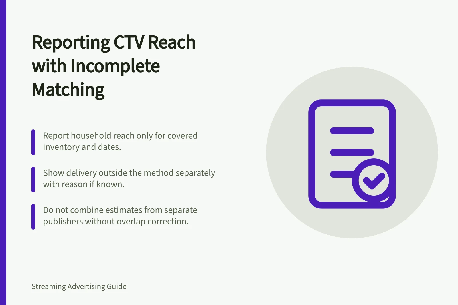 Reporting CTV Reach with Incomplete Matching: Report household reach only for covered inventory and dates.; Show delivery outside the method separately with reason if known.; Do not combine estimates from separate publishers without overlap correction.