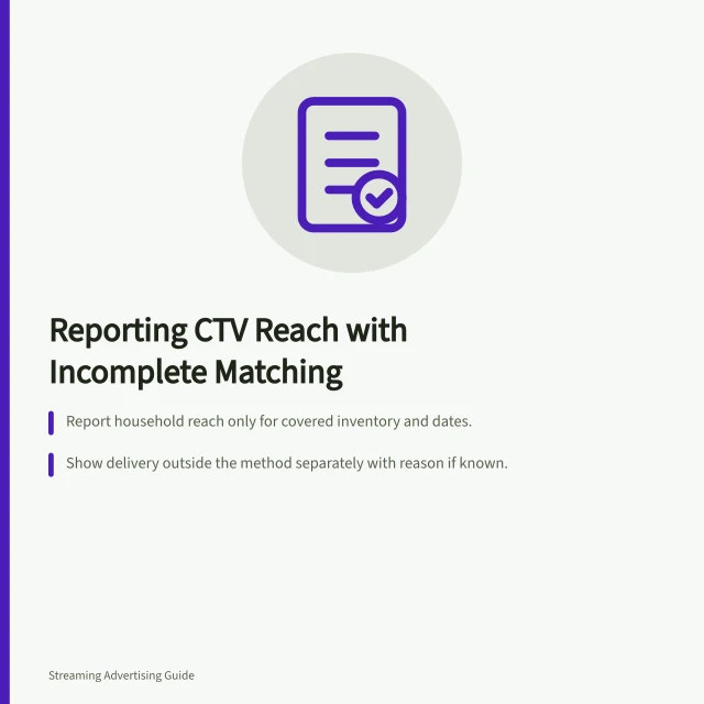 Reporting CTV Reach with Incomplete Matching: Report household reach only for covered inventory and dates.; Show delivery outside the method separately with reason if known.; Do not combine estimates from separate publishers without overlap correction. Reporting CTV reach when household matching is incomplete