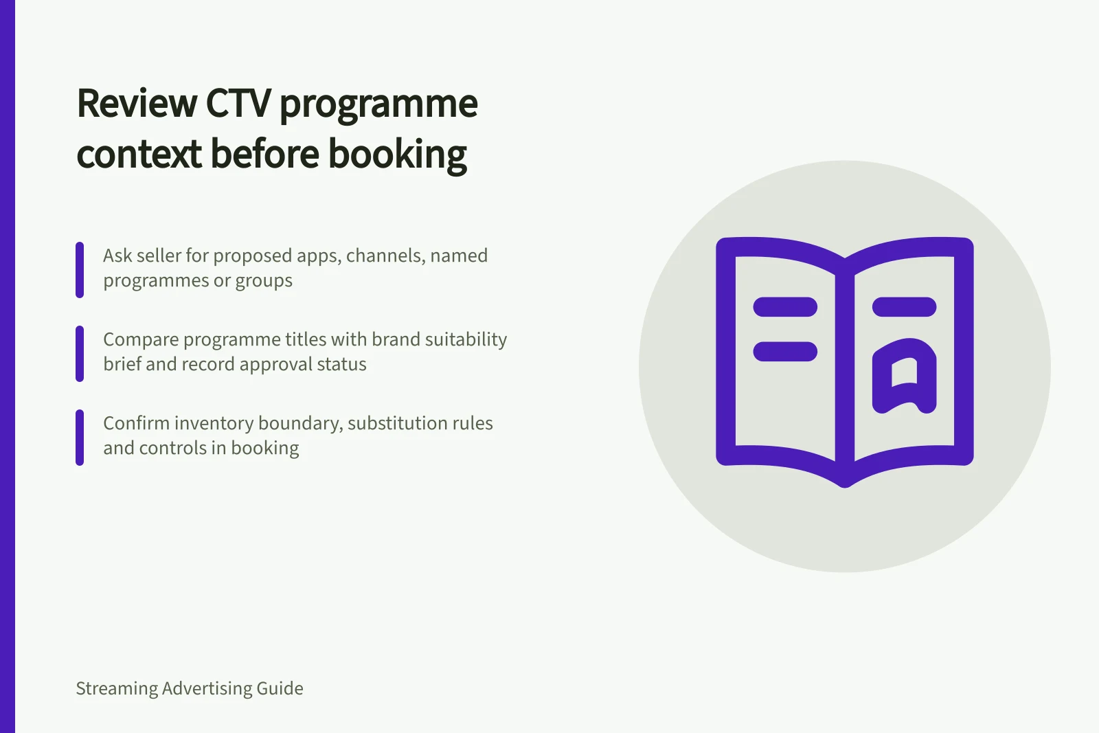 Review CTV programme context before booking: Ask seller for proposed apps, channels, named programmes or groups; Compare programme titles with brand suitability brief and record approval status; Confirm inventory boundary, substitution rules and controls in booking