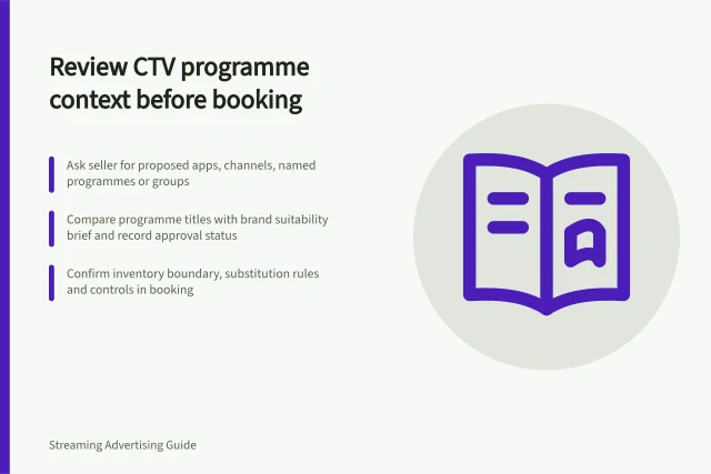 Review CTV programme context before booking: Ask seller for proposed apps, channels, named programmes or groups; Compare programme titles with brand suitability brief and record approval status; Confirm inventory boundary, substitution rules and controls in booking. Reviewing programme contexts before booking