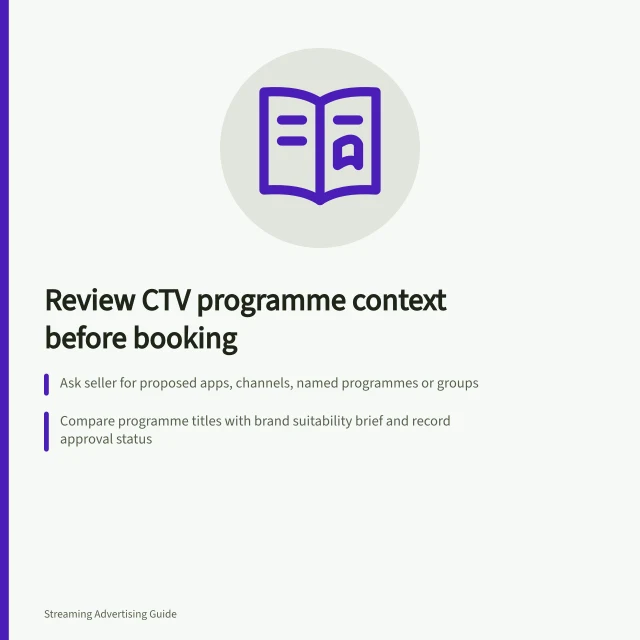 Review CTV programme context before booking: Ask seller for proposed apps, channels, named programmes or groups; Compare programme titles with brand suitability brief and record approval status; Confirm inventory boundary, substitution rules and controls in booking. Reviewing programme contexts before booking