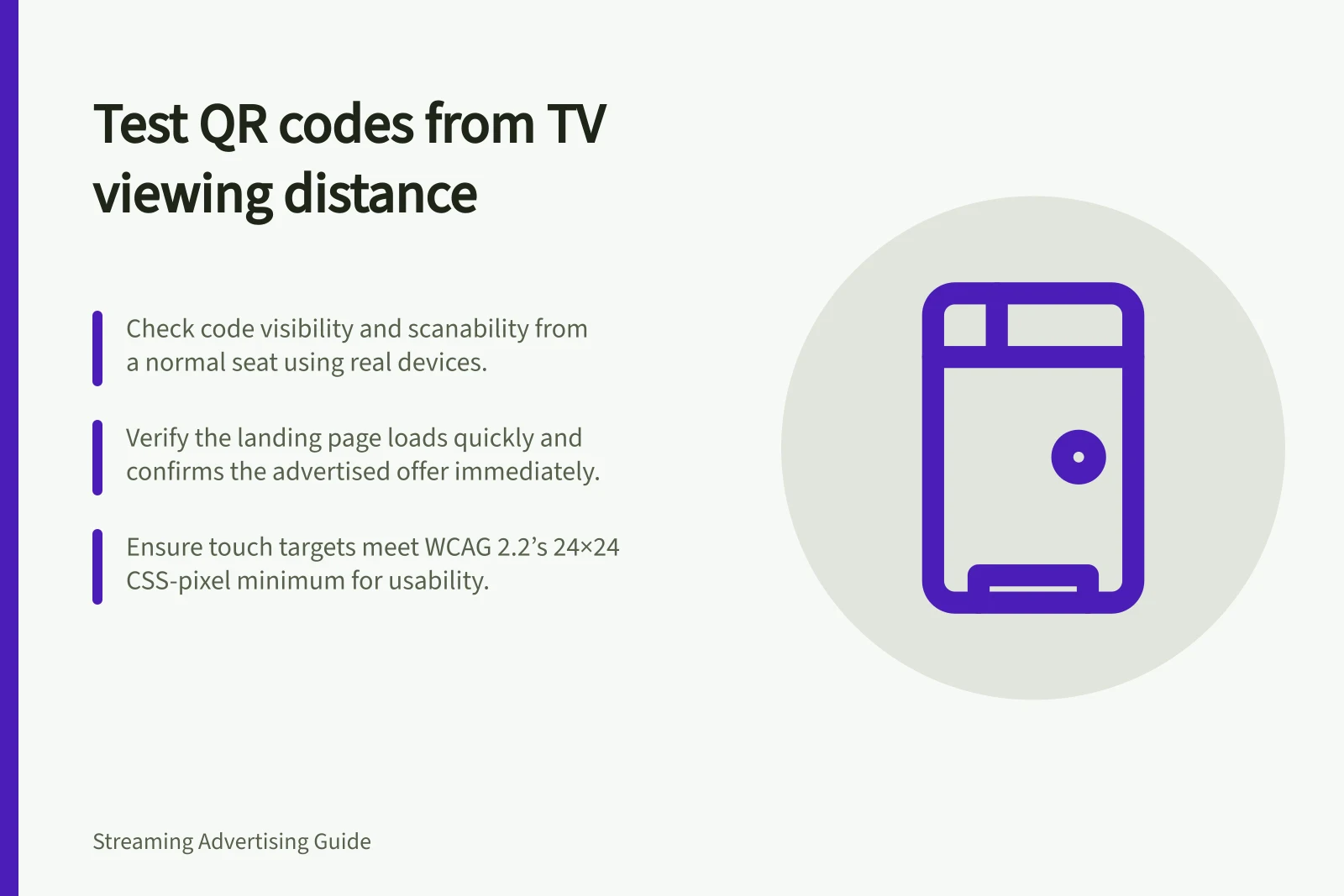 Test QR codes from TV viewing distance: Check code visibility and scanability from a normal seat using real devices.; Verify the landing page loads quickly and confirms the advertised offer immediately.; Ensure touch targets meet WCAG 2.2’s 24×24 CSS-pixel minimum for usability.