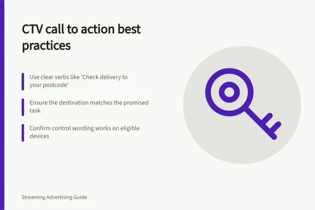 CTV call to action best practices: Use clear verbs like 'Check delivery to your postcode'; Ensure the destination matches the promised task; Confirm control wording works on eligible devices. Writing a CTV call to action viewers can act on