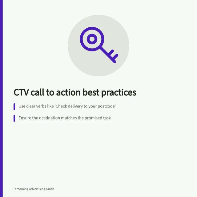 CTV call to action best practices: Use clear verbs like 'Check delivery to your postcode'; Ensure the destination matches the promised task; Confirm control wording works on eligible devices. Writing a CTV call to action viewers can act on